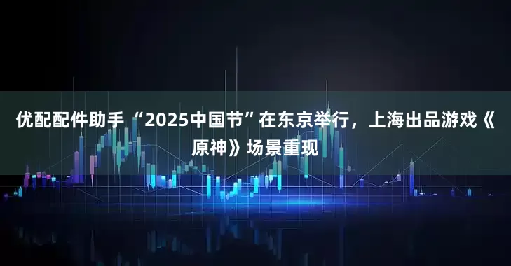 优配配件助手 “2025中国节”在东京举行，上海出品游戏《原神》场景重现