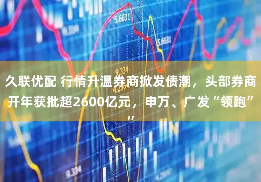 久联优配 行情升温券商掀发债潮，头部券商开年获批超2600亿元，申万、广发“领跑”