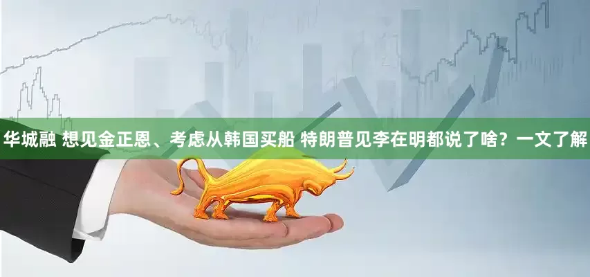 华城融 想见金正恩、考虑从韩国买船 特朗普见李在明都说了啥？一文了解